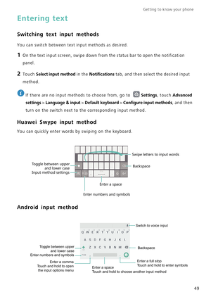 Page 56Getting to know your phone    
49
Entering text
Switching text input methods
You can switch between text input methods as desired.
1 On the text input screen, swipe down from the status bar to open the notification 
panel.
2 Touch Select input method in the Notifications tab, and then select the desired input 
method.
 
If there are no input methods to choose from, go to Settings, touch Advanced 
settings
 > Language & input > Default keyboard > Configure input methods, and then 
turn on the switch next...