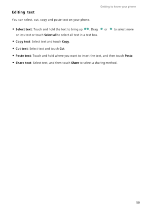 Page 57Getting to know your phone    
50
Editing text
You can select, cut, copy and paste text on your phone.
• Select text: Touch and hold the text to bring up . Drag or to select more 
or less text or touch Select all t o  s e l e c t  a l l  t e x t  i n  a  t e x t  b o x .
• Copy text: Select text and touch Copy.
• Cut text: Select text and touch Cut.
• Paste text: Touch and hold where you want to insert the text, and then touch Paste.
• Share text: Select text, and then touch Share to select a sharing...