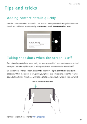 Page 58Tips and tricks  
51
Tips and tricks
Adding contact details quickly
Use the camera to take a photo of a contact card. Your phone will recognise the contact 
details and add them automatically. In 
Contacts, touch Business cards > Scan.
Taking snapshots when the screen is off
Ever missed a great photo opportunity because you couldnt turn on the camera in time? 
Now you can take rapid snapshots with your phone, even when the screen is off.
On the camera settings screen, touch Ultra snapshot > Open camera...