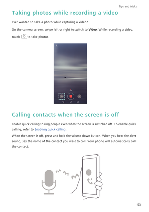 Page 60Tips and tricks  
53
Taking photos while recording a video
Ever wanted to take a photo while capturing a video?
On the camera screen, swipe left or right to switch to Video. While recording a video, 
touch  to take photos.
Calling contacts when the screen is off
Enable quick calling to ring people even when the screen is switched off. To enable quick 
calling, refer to Enabling quick calling.
When the screen is off, press and hold the volume down button. When you hear the alert 
sound, say the name of...