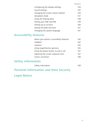 Page 7vi
Contents
Configuring the display settings 154
Sound settings 155
Changing the screen unlock method 156
Aeroplane mode 157
Using the floating dock 158
Setting your SIM card PIN 159
Setting up an account 160
Setting the date and time 161
Changing the system language 161
Accessibility features
About your phones accessibility features  162
TalkBack 162
Captions 165
Using magnification gestures 165
Using the power button to end a call 167
Adjusting the screen response time 167
Colour correction 168
Safety...