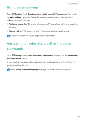 Page 61Tips and tricks  
54
Using voice wakeup
Open Settings. Touch Smart assistance > Voice control > Voice wakeup, then touch 
the 
Voice wakeup switch and follow the onscreen instructions to enter your voice 
wakeup commands. You can:
• Find your phone: Say OK phone, where are you?. Your phone will ring to reveal its 
location.
• Make a call: Say OK phone, call Jane. Your phone will make a call to Jane.
 Voice wakeup only recognises English voice commands.
Answering or rejecting a call using voice 
commands...