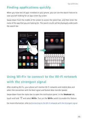 Page 62Tips and tricks  
55
Finding applications quickly
When you have lots of apps installed on your phone, you can use the search feature to 
save yourself looking for an app screen by screen.
Swipe down from the middle of the screen to access the search bar, and then enter the 
name of the app that you are looking for. The search results will be displayed underneath 
the search bar.
Using Wi-Fi+ to connect to the Wi-Fi network 
with the strongest signal
After enabling Wi-Fi+, your phone will monitor Wi-Fi...