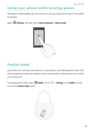 Page 64Tips and tricks  
57
Using your phone while wearing gloves
With gloves mode enabled, you can continue to use your phone easily even in the coldest 
of weather.
Open Settings, and then touch Smart assistance > Gloves mode.
Pocket mode
If you often miss calls when your phone is in your pocket, try enabling pocket mode. Your 
phone gradually increase the ringtone volume and vibration intensity when you receive 
an incoming call.
To enable pocket mode, open Dialler. Touch   > Settings in the Dialler tab and...