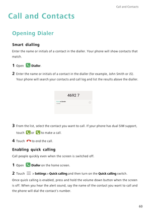 Page 67Call and Contacts  
60
Call and Contacts
Opening Dialer
Smart dialling
Enter the name or initials of a contact in the dialler. Your phone will show contacts that 
match.
1 Open Dialler.
2 Enter the name or initials of a contact in the dialler (for example, John Smith or JS). 
Your phone will search your contacts and call log and list the results above the dialler.
3 From the list, select the contact you want to call. If your phone has dual SIM support, 
touch 
or to make a call.
4 Touch to end the call....