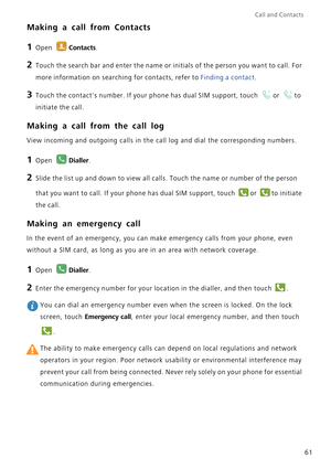 Page 68Call and Contacts  
61
Making a call from Contacts
1 Open Contacts.
2 Touch the search bar and enter the name or initials of the person you want to call. For 
more information on searching for contacts, refer to 
Finding a contact.
3 Touch the contacts number. If your phone has dual SIM support, touch or to 
initiate the call.
Making a call from the call log
View incoming and outgoing calls in the call log and dial the corresponding numbers.
1 Open Dialler.
2 Slide the list up and down to view all calls....