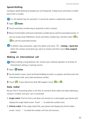 Page 69Call and Contacts  
62
Speed-dialling
Configure speed-dialling for people you call frequently. Simply touch and hold a number 
key to dial a number.
 
1 is the default key for voicemail. It cannot be used as a speed-dial number.
1 Open Dialler.
2 Touch and hold a number key to associate it with a contact.
3 Return to the dialler and touch and hold a number key to call the associated contact. If 
you are using a dual SIM phone, touch and hold a number key, and then select 
or 
to call the associated...