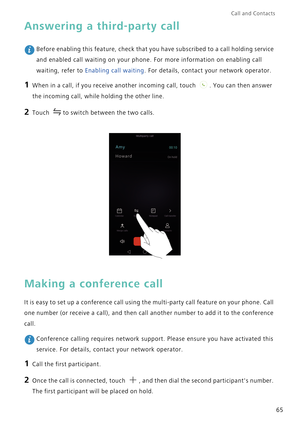 Page 72Call and Contacts  
65
Answering a third-party call
 Before enabling this feature, check that you have subscribed to a call holding service 
and enabled call waiting on your phone. For more information on enabling call 
waiting, refer to Enabling call waiting. For details, contact your network operator.
1 When in a call, if you receive another incoming call, touch . You can then answer 
the incoming call, while holding the other line.
2 Touch to switch between the two calls.
Making a conference call
It...