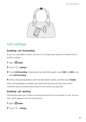 Page 74Call and Contacts  
67
Call settings
Enabling call forwarding
If you are unavailable to take a call, you can configure your phone to forward calls to 
another number.
1 Open Dialler.
2 Touch  > Settings.
3 Touch Call forwarding. If your phone has dual SIM support, touch SIM 1 or SIM 2, and 
then 
Call forwarding.
4 Select a forwarding method, enter the destination number, and then touch Enable.
When call forwarding is enabled, your phone will forward calls that meet certain 
conditions (such as forward...