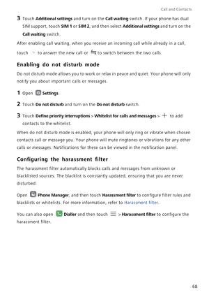 Page 75Call and Contacts  
68
3 Touch Additional settings and turn on the Call waiting switch. If your phone has dual 
SIM support, touch 
SIM 1 or SIM 2, and then select Additional settings and turn on the 
Call waiting switch.
After enabling call waiting, when you receive an incoming call while already in a call, 
touch  to answer the new call or  to switch between the two calls.
Enabling do not disturb mode
Do not disturb mode allows you to work or relax in peace and quiet. Your phone will only 
notify you...