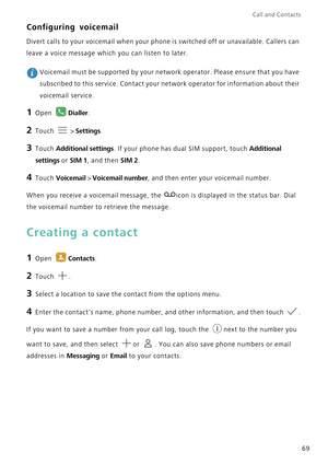 Page 76Call and Contacts  
69
Configuring voicemail
Divert calls to your voicemail when your phone is switched off or unavailable. Callers can 
leave a voice message which you can listen to later.
 Voicemail must be supported by your network operator. Please ensure that you have 
subscribed to this service. Contact your network operator for information about their 
voicemail service.
1 Open Dialler.
2 Touch  > Settings.
3 Touch Additional settings. If your phone has dual SIM support, touch Additional 
settings...