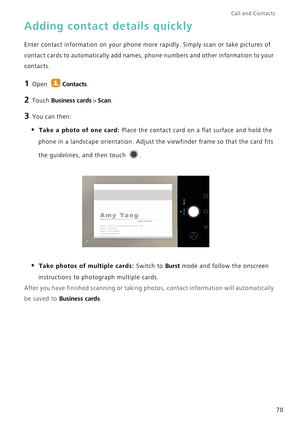 Page 77Call and Contacts  
70
Adding contact details quickly
Enter contact information on your phone more rapidly. Simply scan or take pictures of 
contact cards to automatically add names, phone numbers and other information to your 
contacts.
1 Open Contacts.
2 Touch Business cards > Scan.
3 You can then:
• Take a photo of one card: Place the contact card on a flat surface and hold the 
phone in a landscape orientation. Adjust the viewfinder frame so that the card fits 
the guidelines, and then touch 
. 
•...