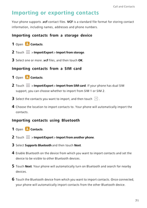 Page 78Call and Contacts  
71
Importing or exporting contacts
Your phone supports .vcf contact files. VCF is a standard file format for storing contact 
information, including names, addresses and phone numbers.
Importing contacts from a storage device
1 Open Contacts.
2 Touch  > Import/Export > Import from storage.
3 Select one or more .vcf files, and then touch OK.
Importing contacts from a SIM card
1 Open Contacts.
2 Touch  > Import/Export > Import from SIM card. If your phone has dual SIM 
support, you can...