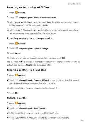 Page 79Call and Contacts  
72
Importing contacts using Wi-Fi Direct
1 Open Contacts.
2 Touch  > Import/Export > Import from another phone.
3 Select Import via Wi-Fi Direct and then touch Next. The phone then prompts you to 
enable Wi-Fi and scans for Wi-Fi Direct devices.
4 Select the Wi-Fi Direct device you want to connect to. Once connected, your phone 
will automatically import contacts from the other device.
Exporting contacts to a storage device
1 Open Contacts.
2 Touch  > Import/Export > Export to...