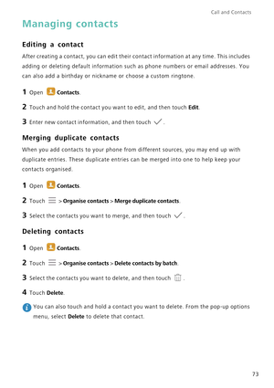 Page 80Call and Contacts  
73
Managing contacts
Editing a contact
After creating a contact, you can edit their contact information at any time. This includes 
adding or deleting default information such as phone numbers or email addresses. You 
can also add a birthday or nickname or choose a custom ringtone. 
1 Open Contacts.
2 Touch and hold the contact you want to edit, and then touch Edit.
3 Enter new contact information, and then touch .
Merging duplicate contacts
When you add contacts to your phone from...