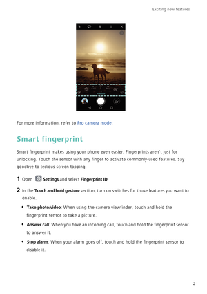 Page 9Exciting new features  
2
For more information, refer to Pro camera mode.
Smart fingerprint
Smart fingerprint makes using your phone even easier. Fingerprints arent just for 
unlocking. Touch the sensor with any finger to activate commonly-used features. Say 
goodbye to tedious screen tapping.
1 Open Settings and select Fingerprint ID.
2 In the Touch and hold gesture section, turn on switches for those features you want to 
enable.
• Take photo/video: When using the camera viewfinder, touch and hold the...