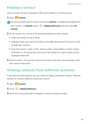 Page 81Call and Contacts  
74
Finding a contact
Search contacts stored on the phone, SIM card or linked to an online account.
1 Open Contacts.
 For more complete search results, ensure that Contacts is configured to display all of 
your contacts. In 
Contacts, touch   > Display preferences and then select All 
contacts
.
2 On the contact list, use one of the following methods to find a contact:
• Swipe the contact list up or down. 
• Slide your finger up or down the index on the right hand side of the screen to...