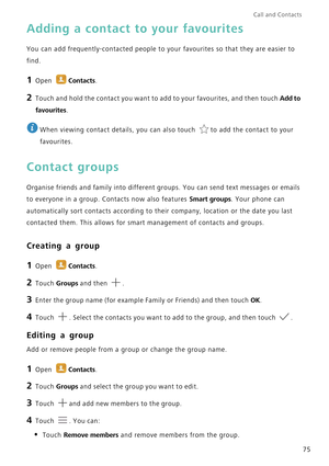 Page 82Call and Contacts  
75
Adding a contact to your favourites
You can add frequently-contacted people to your favourites so that they are easier to 
find.
1 Open Contacts.
2 Touch and hold the contact you want to add to your favourites, and then touch Add to 
favourites
.
 
When viewing contact details, you can also touch  to add the contact to your 
favourites.
Contact groups
Organise friends and family into different groups. You can send text messages or emails 
to everyone in a group. Contacts now also...