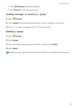 Page 83Call and Contacts  
76
• Touch Delete group and delete the group.
• Touch Rename to edit the group name.
Sending messages or emails to a group
1 Open Contacts.
2 Touch Groups and select the group you want to send a message or an email to.
3 Touch to send a message or touch to send an email.
Deleting a group
1 Open Contacts.
2 Touch Groups.
3 Touch and hold the group you want to delete, and then touch Delete.
4 Touch Delete.
 Deleting a contact group will not remove the contacts in the group from your...