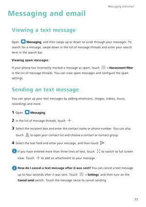 Page 84Messaging and email  
77
Messaging and email
Viewing a text message
Open Messaging, and then swipe up or down to scroll through your messages. To 
search for a message, swipe down in the list of message threads and enter your search 
term in the search bar.
Viewing spam messages
If your phone has incorrectly marked a message as spam, touch   > Harassment filter 
in the list of message threads. You can view spam messages and configure the spam 
settings.
Sending an text message
You can spice up your text...