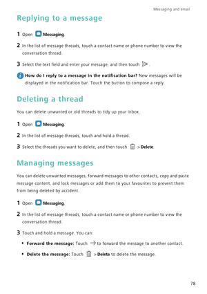 Page 85Messaging and email  
78
Replying to a message
1 Open Messaging.
2 In the list of message threads, touch a contact name or phone number to view the 
conversation thread.
3 Select the text field and enter your message, and then touch .
 
How do I reply to a message in the notification bar? New messages will be 
displayed in the notification bar. Touch the button to compose a reply.
Deleting a thread
You can delete unwanted or old threads to tidy up your inbox.
1 Open Messaging.
2 In the list of message...