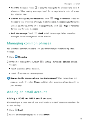 Page 86Messaging and email  
79
• Copy the message: Touch to copy the message to the clipboard and paste it 
elsewhere. When viewing a message, touch the message twice to enter full screen 
text selection view.
• Add the message to your favourites: Touch  > Copy to Favourites to add the 
message to your favourites. When you delete messages, messages in your favourites 
will not be affected. In the list of message threads, touch 
 > Copy to Favourites 
to view your favourite messages.
• Lock the message: Touch...