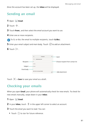 Page 88Messaging and email  
81 Once the account has been set up, the 
Inbox will be displayed.
Sending an email
1 Open Email.
2 Touch .
3 Touch From:, and then select the email account you want to use.
4 Enter one or more recipients.
 To Cc or Bcc the email to multiple recipients, touch Cc/Bcc:.
5 Enter your email subject and main body. Touch to add an attachment.
6 Touch .
Touch  > Save to save your email as a draft.
Checking your emails
When you open Email, your phone will automatically check for new emails....