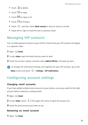 Page 89Messaging and email  
82
• Touch to delete.
• Touch to reply.
• Touch to reply to all.
• Touch to forward.
• Touch , and then select Mark unread to mark an email as unread.
• Swipe left or right to read the next or previous email.
Managing VIP contacts
You can add important contacts to your VIP list. Emails from your VIP contacts will appear 
in a separate inbox.
1 Open Email.
2 In your Inbox, open the email that you want to read.
3 Touch the contacts photo, and then select Add to VIP list in the pop-up...