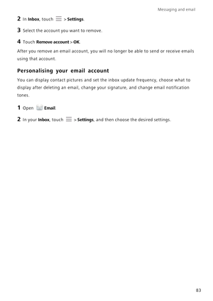 Page 90Messaging and email  
83
2 In Inbox, touch  > Settings.
3 Select the account you want to remove.
4 Touch Remove account > OK.
After you remove an email account, you will no longer be able to send or receive emails 
using that account.
Personalising your email account
You can display contact pictures and set the inbox update frequency, choose what to 
display after deleting an email, change your signature, and change email notification 
tones.
1 Open Email.
2 In your Inbox, touch  > Settings, and then...