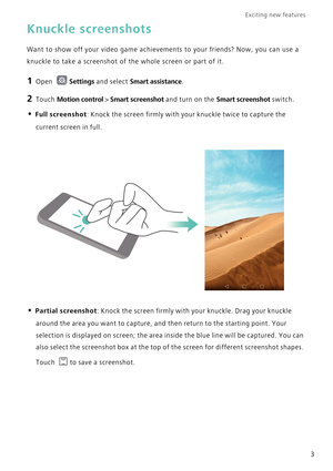 Page 10Exciting new features  
3
Knuckle screenshots
Want to show off your video game achievements to your friends? Now, you can use a 
knuckle to take a screenshot of the whole screen or part of it.
1 Open Settings and select Smart assistance.
2 Touch Motion control > Smart screenshot and turn on the Smart screenshot switch.
• Full screenshot: Knock the screen firmly with your knuckle twice to capture the 
current screen in full.
• Partial screenshot: Knock the screen firmly with your knuckle. Drag your...