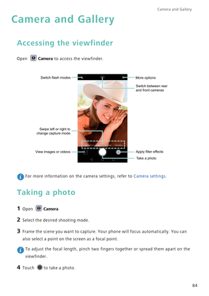 Page 91Camera and Gallery  
84
Camera and Gallery
Accessing the viewfinder
Open Camera to access the viewfinder.
 For more information on the camera settings, refer to Camera settings.
Taking a photo
1 Open Camera.
2 Select the desired shooting mode.
3 Frame the scene you want to capture. Your phone will focus automatically. You can 
also select a point on the screen as a focal point.
 To adjust the focal length, pinch two fingers together or spread them apart on the 
viewfinder.
4 Touch to take a photo.
Switch...