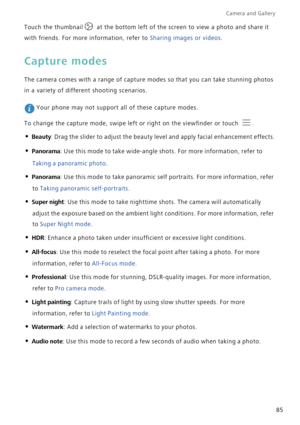 Page 92Camera and Gallery  
85 Touch the thumbnail  at the bottom left of the screen to view a photo and share it 
with friends. For more information, refer to Sharing images or videos.
Capture modes
The camera comes with a range of capture modes so that you can take stunning photos 
in a variety of different shooting scenarios.
 Your phone may not support all of these capture modes.
To change the capture mode, swipe left or right on the viewfinder or touch  .
• Beauty: Drag the slider to adjust the beauty...