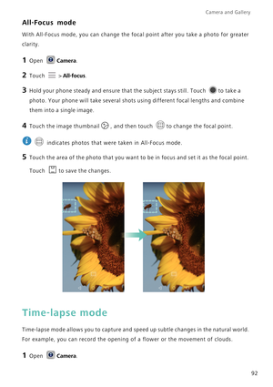 Page 99Camera and Gallery  
92
All-Focus mode
With All-Focus mode, you can change the focal point after you take a photo for greater 
clarity.
1 Open Camera.
2 Touch  > All-focus.
3 Hold your phone steady and ensure that the subject stays still. Touch to take a 
photo. Your phone will take several shots using different focal lengths and combine 
them into a single image.
4 Touch the image thumbnail, and then touch to change the focal point.
 
 indicates photos that were taken in All-Focus mode.
5 Touch the area...