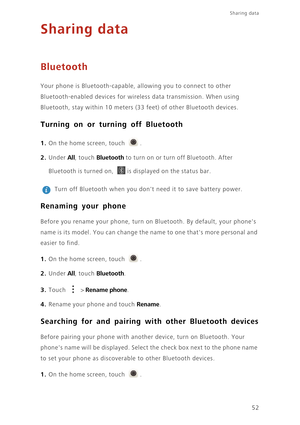 Page 56Sharing data 
52
Sharing data
Bluetooth
Your phone is Bluetooth-capable, allowing you to connect to other  
Bluetooth-enabled devices for wireless data transmission. When using 
Bluetooth, stay within 10 meters (33  feet) of other Bluetooth devices. 
Turning on or turning off Bluetooth
1. On the home screen, touch .
2. Under All, touch Bluetooth to turn on or turn off Bluetooth. After  
Bluetooth is turned on, is displayed on the status bar. 
 
Turn off Bluetooth when you dont  need it to save battery...