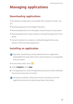 Page 64Managing applications 
60
Managing applications
Downloading applications
A rich selection of applications are available from a variety of sources. You  
can: 
• Download applications fr om Googles Play Store. 
• Download applications from web pages using the browser on your phone. 
• Download applications using a computer, and copy the applications to the  
phone. 
• Connect the phone to a computer,  and download applications using  
HiSuite or other third-party applications. 
Installing an application...