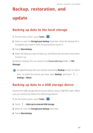 Page 70Backup, restoration, and update   
66
Backup, restoration, and  
update
Backing up data to the local storage
1. On the home screen, touch Tools > .
2. Select or clear the Encrypt your backup check box. Once the backup file is  
encrypted, you need to enter the password to access it. 
3. Touch New backup. 
4. Select the data you want to back up, and follow the onscreen instructions 
to ba ck  i t u p. 
By default, backup fi les are saved to the HuaweiBackup folder in File  
Manager. 
 
Encrypted backup...