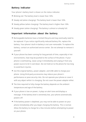 Page 8Getting started 
4
Battery indicator
Your phones battery level is shown on the status indicator. 
• Blinking red: The battery level is lower than 10%.
• Steady red (when charging): The battery level is lower than 10%.
• Steady yellow (when charging): The battery level is higher than 10%.
• Steady green (when charging): The battery is almost or already full.
Important information about the battery
• Rechargeable batteries have a limited lifecycle and may eventually need to  
be replaced. If you noti ce...