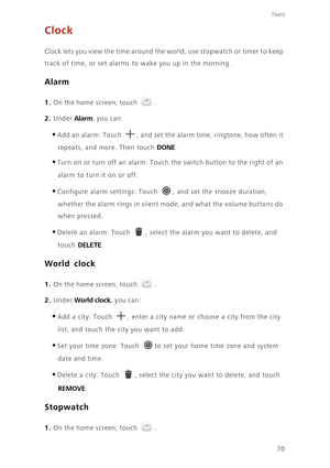 Page 74Tools
70
Clock
Clock lets you view the time around the world, use stopwatch or timer to keep  
track of time, or set alarms to  wake you up in the morning.
Alarm
1. On the home screen, touch .
2. Under Alarm, you can: 
•Add an alarm: Touch , and set the alarm time, ringtone, how often it 
repeats, and more. Then touch DONE. 
•Turn on or turn off an alarm: Touch the switch button to the right of an  
alarm to turn it on or off. 
•Configure alarm settings: Touch , and set the snooze duration, 
whether the...
