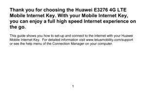 Page 11 
Thank you for choosing the Huawei  E3276 4G LTE 
Mobile Internet Key . With your Mobile Internet Key, 
you can  enjoy a full high speed Internet experience on 
the go.  
 
This guide shows you how to set -up and connect to the internet with your Huawei 
M obile  Intern et Key .  For detailed information visit www.telusmobility.com/support 
or see the help menu of the  Connection Manager on your computer. 
  
