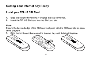 Page 44 
Getting  Your Internet Key Ready  
 
Install  your TELUS  SIM Card  
 
1 .  Slide the cover off  by sliding it towards the usb connector .  
2 .  Insert the TELUS  SIM card into the SIM  card slot.  
 
Note:   
Ensure the beveled edge of the SIM card is aligned with the SIM card slot as seen 
in the diagram.   
3 .  Slide the front cover back onto the  Internet Key until it clicks  into place.  
  