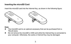 Page 55 
Inserting the microSD Card    
Insert the microSD card into the  Internet Key, as shown in the following figure.   
 
 
 
Note:   
   The microSD card is an optional accessory  that can be purchased  from a 
TELUS store.  
   Do not remove the microSD or SIM card  while the Internet Key  is  connected to 
your computer . Otherwise, the cards  or Internet Key  may  be damaged.   
  