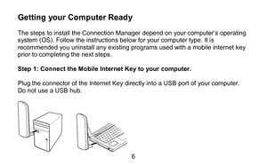 Page 66 
Getting your Computer Ready   
The steps to install the Connection  Manager  depend  on your computer’s operating 
system (OS). Follow the instructions below for  your computer type.  It is 
recommended you unins tall any existing programs used with a mobile internet key 
prior to completing the next steps.  
 
Step 1 : Connect the  Mobile Internet Key  to  your computer.   
 
Plug the connector of the  Internet Key directly  into  a USB port of your computer .  
Do not use a USB  hub.  
 
  