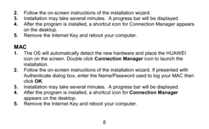 Page 88 
2
.  Follow the on- screen instructions of the installation wizard.  
3 .  Installation may take several minutes.  A progress bar will be displayed.  
4 .  After the program is installed, a shortcut icon for Connection Manager appears 
on the desktop.  
5 .  Remov e the Internet Key and reboot your computer.  
 
M AC  1.  The  OS will automatically detect the new hardware and  place the HUAWEI 
icon on the screen. Double click Connection Manager  icon to launch the 
installation.  
2 .  Follow the on-...