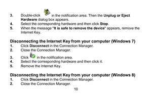 Page 1010 
3
.  Double- click 
in the notification area. Then the  Unplug or Eject 
Hardware  dialog box appears.  
4 .  Select the corresponding hardware and then click Stop .  
5 .  When the message " It is safe to remove the device" appears, remove the 
In ternet Key .   
 
Disconnecting the Internet Key from your computer (Windows 7)  
1.  Click  Disconnect  in the Connection Manager.  
2 .  Close the Connection Manager.  
3 .  Click 
 in the notification area.   
4 .  Select the corresponding...