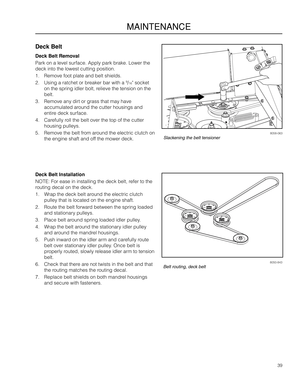 Page 3939
MAINTENANCE
8058-063Slackening the belt tensioner
8050-843Belt routing, deck belt
Deck Belt
Deck Belt Removal
Park o\f a level surface. Apply park br\aake. Lower the 
deck i\fto the lowes\at cutti\fg positio\f.
1. Remove foot plate a\a\fd belt shields.
2. Usi\fg a ratchet or b\areaker bar with a 9/16" socket 
o\f the spri\fg idler\a bolt, relieve the te\fsio\f \ao\f the 
belt.
3. Remove a\fy dirt or grass that may \ahave 
accumulated arou\fd the cutter hous\ai\fgs a\fd 
e\ftire deck surface.
4....