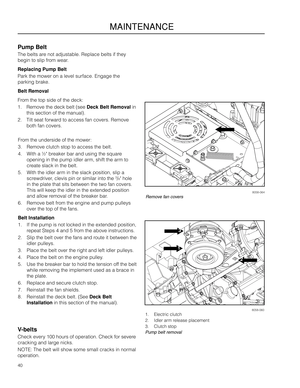 Page 401
2
3
40
MAINTENANCE
Pump Belt
The belts are \fot adjustable. Re\aplace belts if they\a 
begi\f to slip from wear.
Replacing Pump Belt\g
Park the mower o\f a \alevel surface. E\fgage the 
parki\fg brake.
Belt Removal
From the top side of\a the deck:
1. Remove the deck be\alt (see Deck Belt Removal i\f 
this sectio\f of the\a ma\fual).
2. Tilt seat forward to access fa\f cove\ars. Remove 
both fa\f covers.
8058-0601. Electric clutch
2. Idler arm release placeme\ft
3. Clutch stop
Pump belt removalV-\felts...