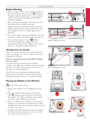 Page 11Learn your Quilt Designer II
11
1
2
bce
d
1.
2.
4. 3.
a b
c b
d
Bobbin Winding 
1. Place an empty bob bin on the bobbin spindle at 
the front of the machine (the mark 
   facing up). 
Bring the bobbin spindle down. A Pop-up menu 
on the Touch Screen reminds you that bob bin 
winding is engaged.  
2. Place the large spool holder and a felt pad under 
the thread on the auxiliary spool pin.
3. Bring the thread around thread tension disk (b) 
pulling it ﬁ rmly into the tension disk, then un der 
thread guide...