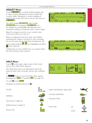 Page 23Learn your Quilt Designer II
23
Attach Self-adhesive glide plate
Cord the buttonhole     
Clearance Plate
Feed teeth       up 
    down 
HELP Menu
Touch   in the upper right corner of the Touch 
Screen and a Help Menu appears.
The Help Menu gives you information about the 
selected stitch, type of needle, presser foot, sta bi liz er 
etc. 
In 
   choose to have the Help Menu appear 
automatically, 
   or manually   (see page 22). 
To exit 
  touch  
 
Examples of symbols shown in 
  :
Needle...