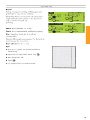 Page 33Utility Garment Sewing
33
Baste 
Basting is temporary stitching for ﬁ tting garments, 
gathering (see page 38) and marking. 
The Sewing Advisor automatically sets a long stitch 
length and reduces the tension so the threads are 
easy to remove or to pull for 
gathering.
Fabric: Woven medium, cut in two.
Touch: Woven medium fabric and Baste technique.
Use: Presser foot A and size 80 needle as 
recommended.
Place the fabrics right sides together. Put the fab ric in 
position under the presser foot.
Seam...