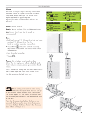 Page 35Utility Garment Sewing
35
Hem
The Hem technique on your Sewing Advisor will 
select the visible or topstitch hem that is best for 
your fabric weight and type. For woven fabric, 
leather and vinyl, a straight stitch is 
selected. For stretch fabrics, elastic stitches are 
se lect ed.
Fabric: Woven medium
Touch:  Woven medium fabric and Hem technique.
Use: Presser foot A and size 80 needle as 
recommended.
Sew: 
• Fold and press a 3/8'' (10 mm) hem fold and press 
another 3/4'' (20 mm)...